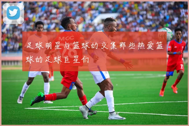 足球明星与篮球的交集那些热爱篮球的足球巨星们