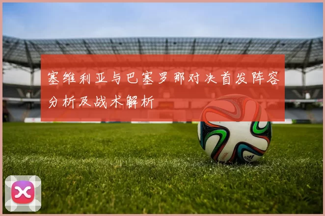 塞维利亚与巴塞罗那对决首发阵容分析及战术解析