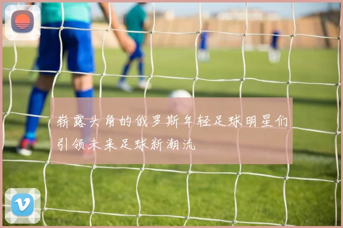 崭露头角的俄罗斯年轻足球明星们引领未来足球新潮流