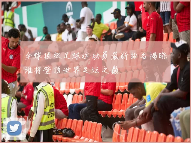 全球顶级足球运动员最新排名揭晓谁将登顶世界足坛之巅