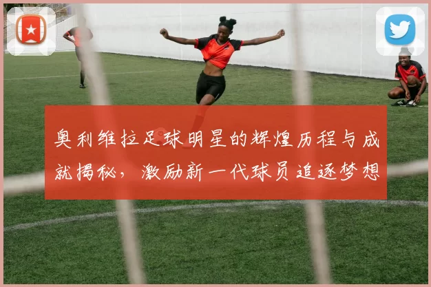 奥利维拉足球明星的辉煌历程与成就揭秘，激励新一代球员追逐梦想