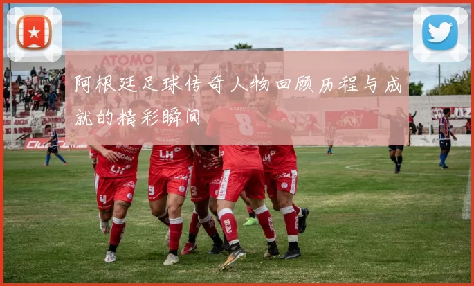 阿根廷足球传奇人物回顾历程与成就的精彩瞬间