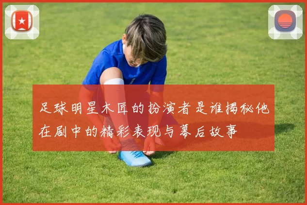足球明星木匠的扮演者是谁揭秘他在剧中的精彩表现与幕后故事
