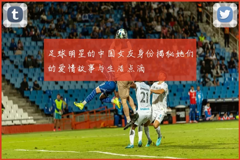 足球明星的中国女友身份揭秘她们的爱情故事与生活点滴