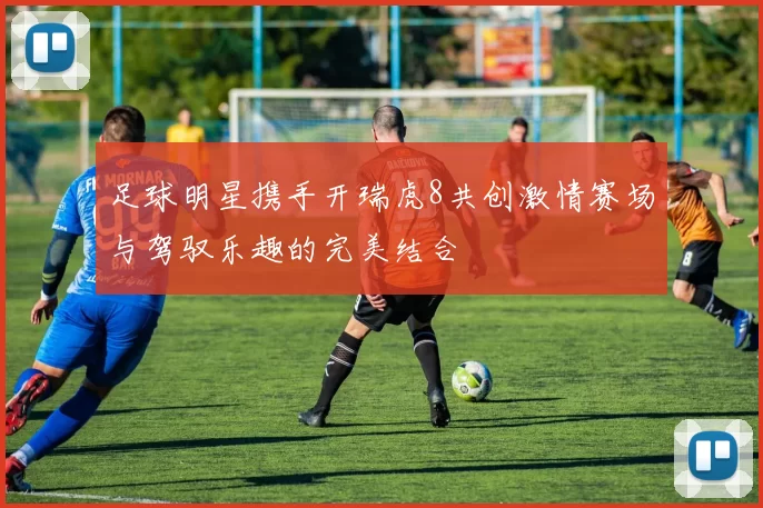 足球明星携手开瑞虎8共创激情赛场与驾驭乐趣的完美结合