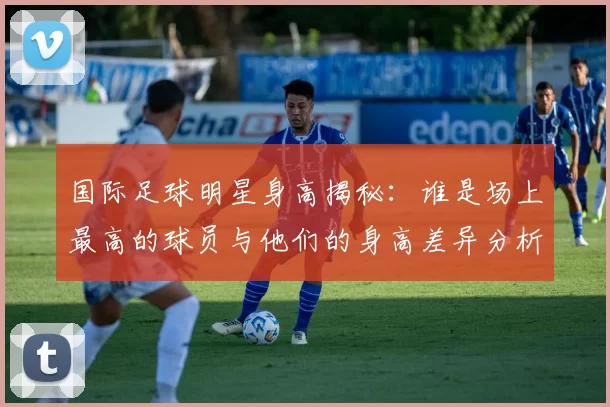 国际足球明星身高揭秘：谁是场上最高的球员与他们的身高差异分析