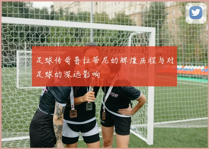 足球传奇普拉蒂尼的辉煌历程与对足球的深远影响