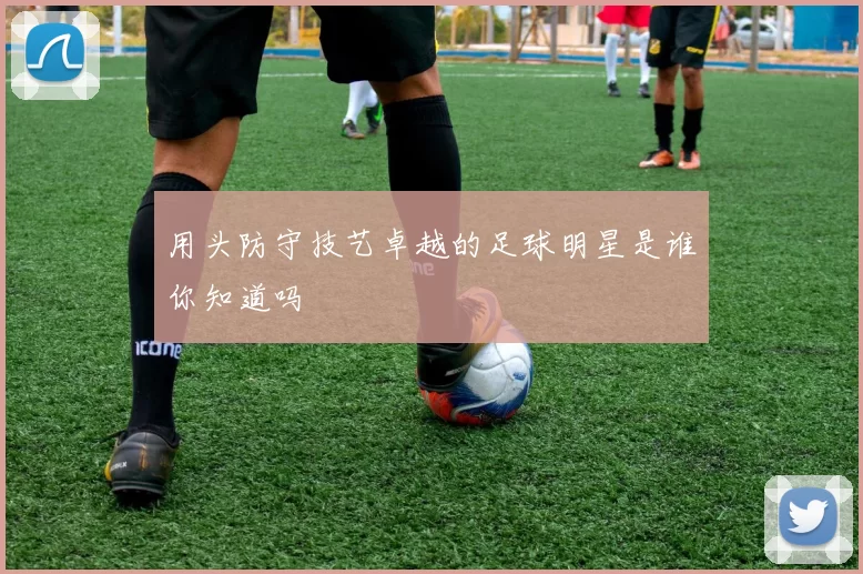 用头防守技艺卓越的足球明星是谁你知道吗