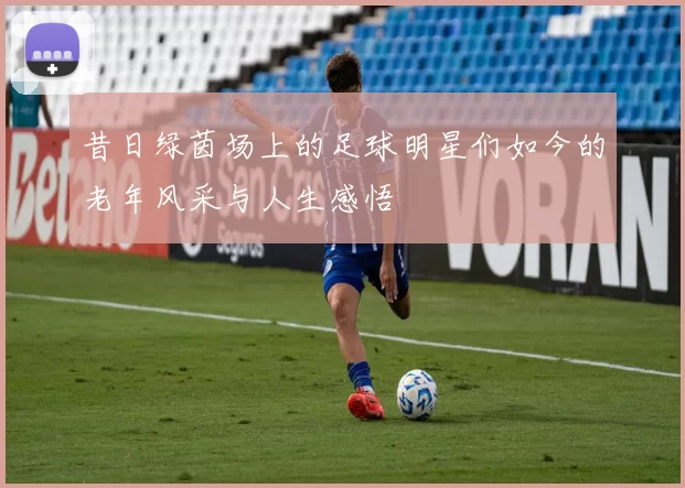 昔日绿茵场上的足球明星们如今的老年风采与人生感悟