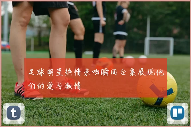 足球明星热情亲吻瞬间合集展现他们的爱与激情