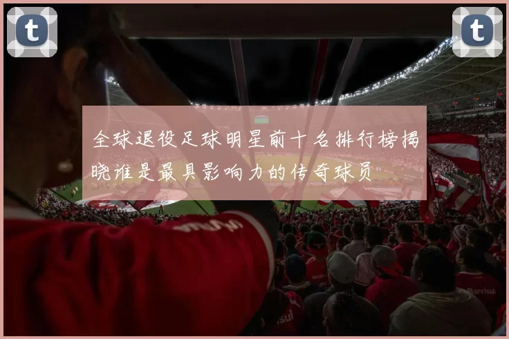 全球退役足球明星前十名排行榜揭晓谁是最具影响力的传奇球员