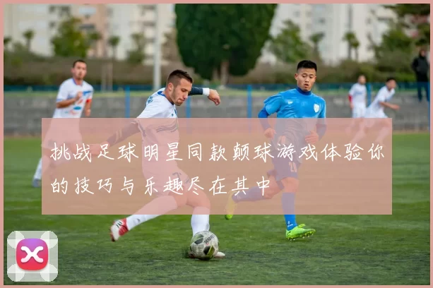 挑战足球明星同款颠球游戏体验你的技巧与乐趣尽在其中