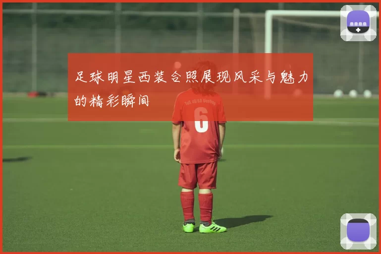 足球明星西装合照展现风采与魅力的精彩瞬间