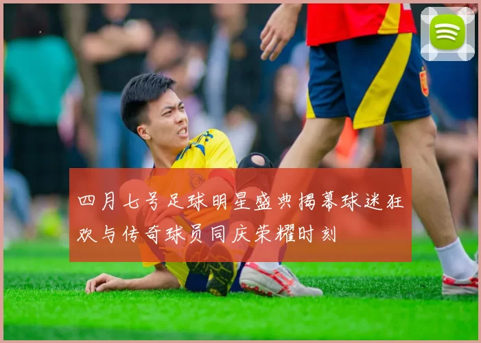 四月七号足球明星盛典揭幕球迷狂欢与传奇球员同庆荣耀时刻