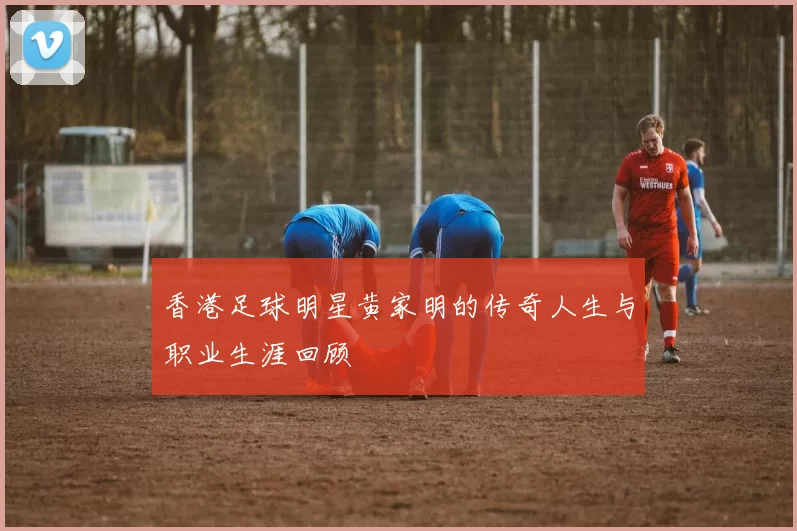 香港足球明星黄家明的传奇人生与职业生涯回顾