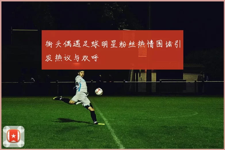 街头偶遇足球明星粉丝热情围堵引发热议与欢呼