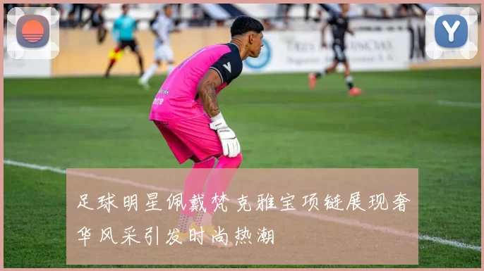 足球明星佩戴梵克雅宝项链展现奢华风采引发时尚热潮