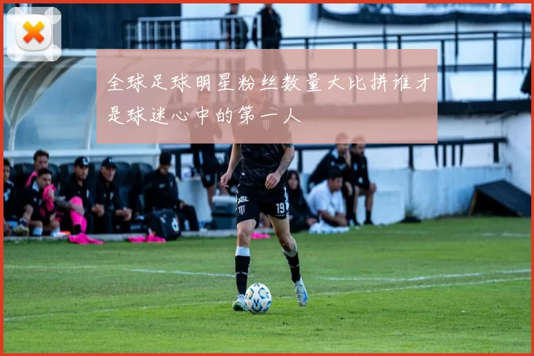 全球足球明星粉丝数量大比拼谁才是球迷心中的第一人