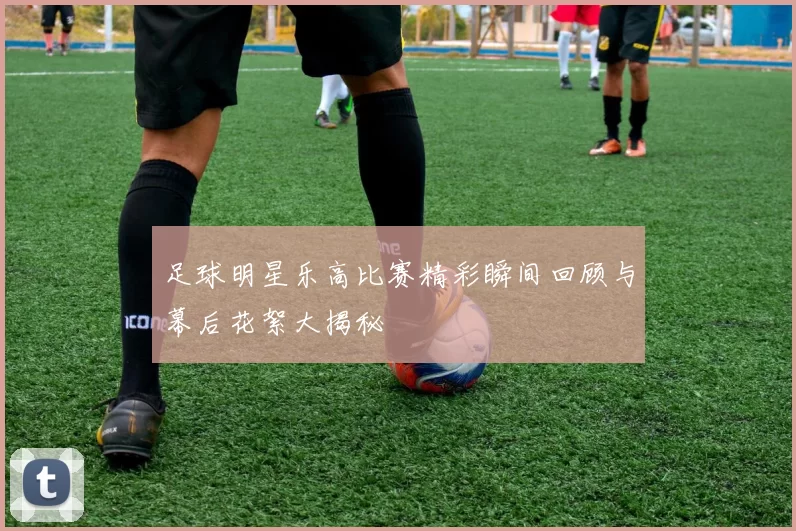 足球明星乐高比赛精彩瞬间回顾与幕后花絮大揭秘