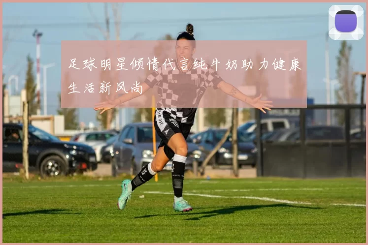 足球明星倾情代言纯牛奶助力健康生活新风尚