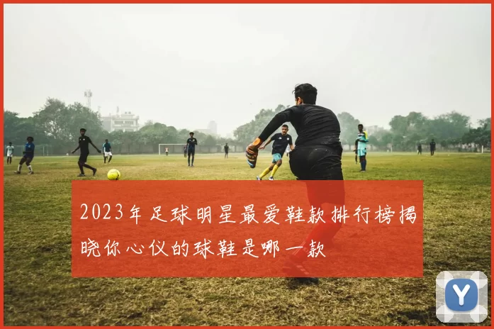 2023年足球明星最爱鞋款排行榜揭晓你心仪的球鞋是哪一款