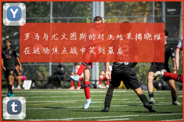 罗马与尤文图斯的对决结果揭晓谁在这场焦点战中笑到最后