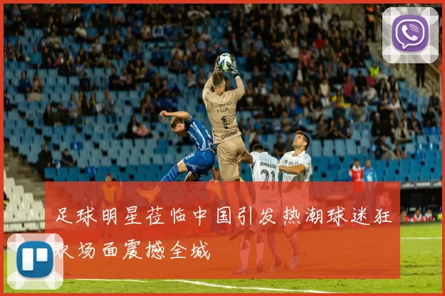 足球明星莅临中国引发热潮球迷狂欢场面震撼全城