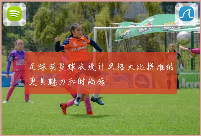 足球明星球衣设计风格大比拼谁的更具魅力和时尚感