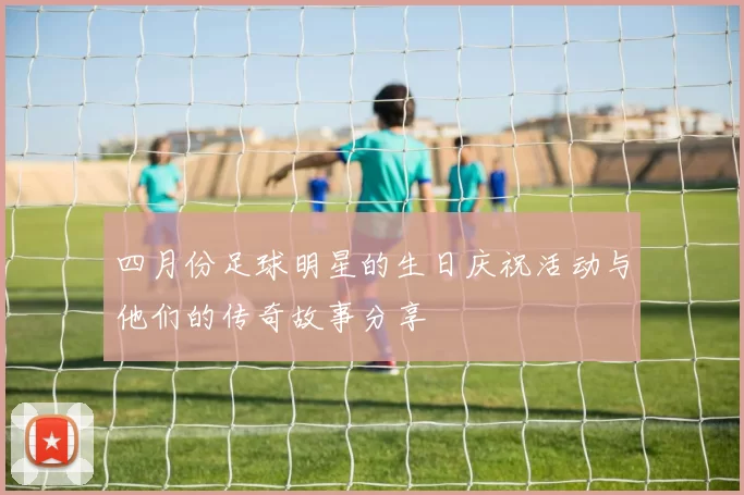 四月份足球明星的生日庆祝活动与他们的传奇故事分享