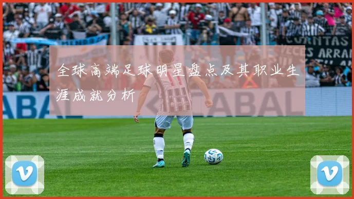 全球高端足球明星盘点及其职业生涯成就分析