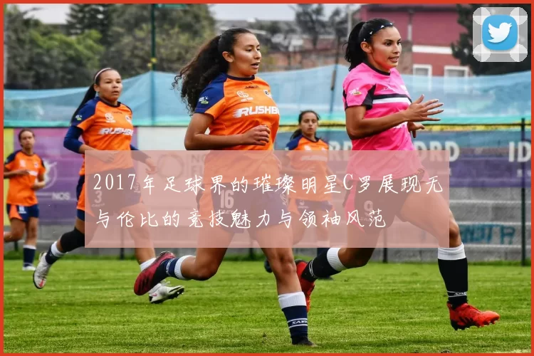 2017年足球界的璀璨明星C罗展现无与伦比的竞技魅力与领袖风范