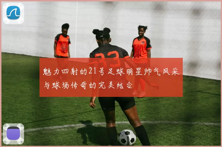 魅力四射的21号足球明星帅气风采与球场传奇的完美结合