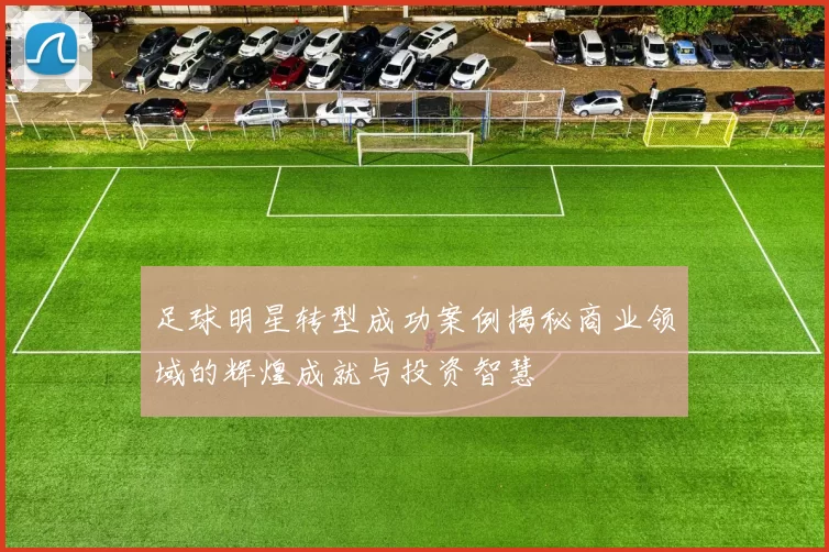 足球明星转型成功案例揭秘商业领域的辉煌成就与投资智慧