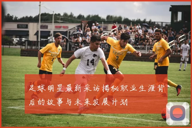 足球明星最新采访揭秘职业生涯背后的故事与未来发展计划