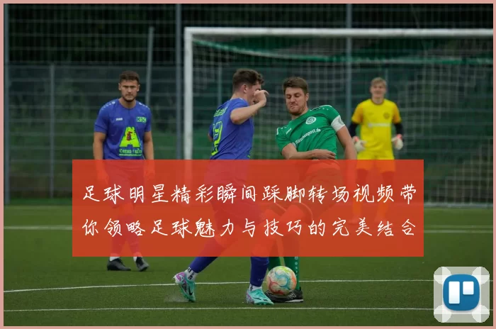 足球明星精彩瞬间踩脚转场视频带你领略足球魅力与技巧的完美结合