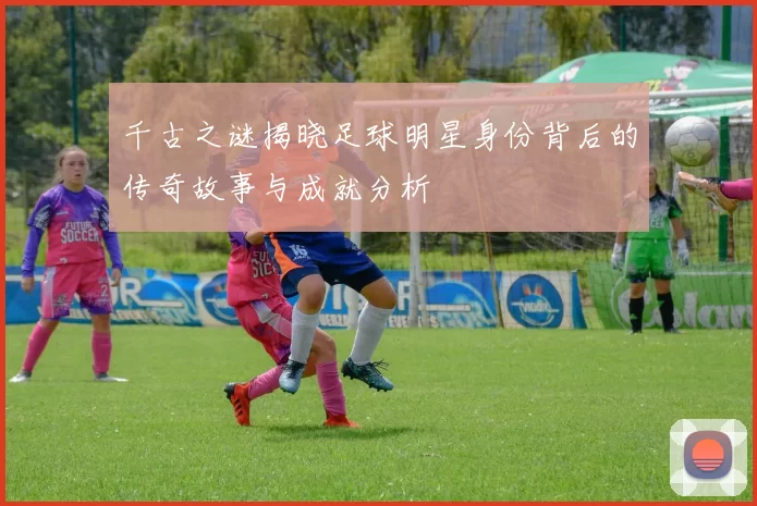 千古之谜揭晓足球明星身份背后的传奇故事与成就分析