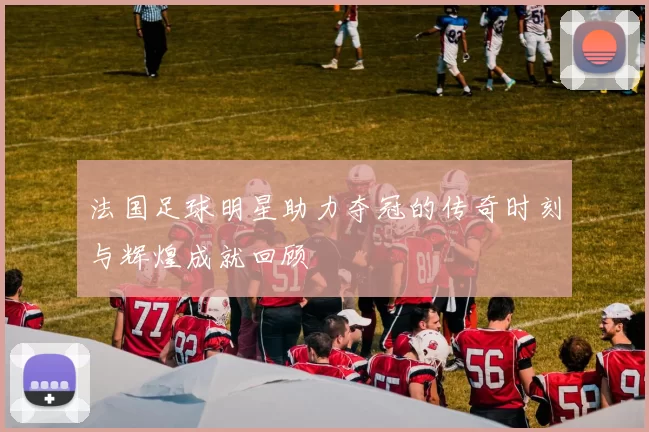 法国足球明星助力夺冠的传奇时刻与辉煌成就回顾