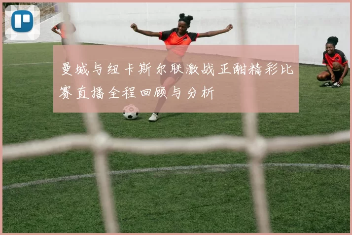 曼城与纽卡斯尔联激战正酣精彩比赛直播全程回顾与分析