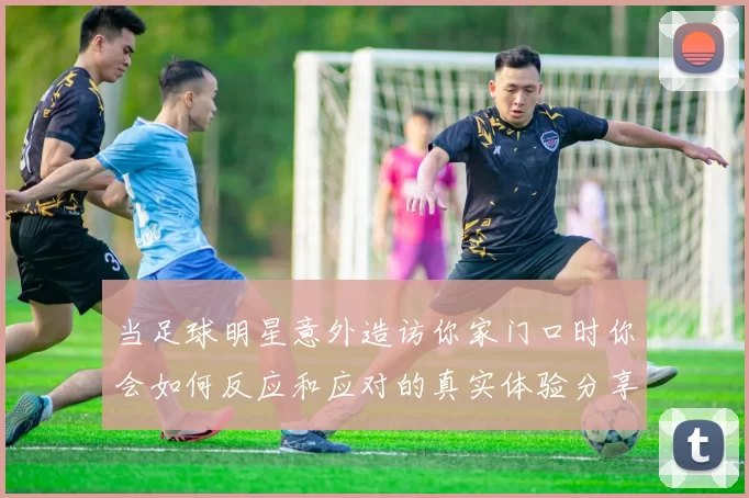 当足球明星意外造访你家门口时你会如何反应和应对的真实体验分享