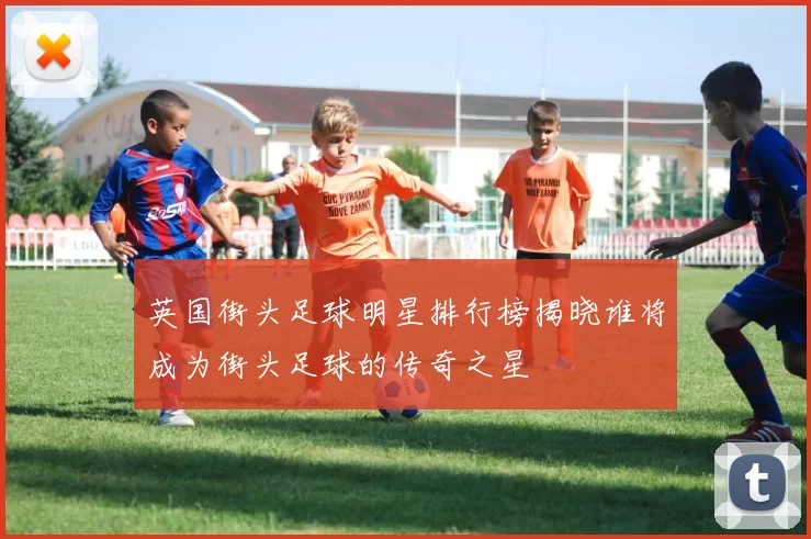 英国街头足球明星排行榜揭晓谁将成为街头足球的传奇之星