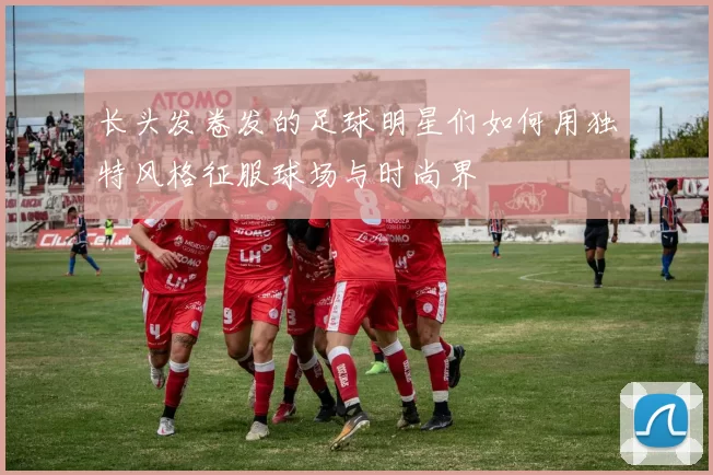 长头发卷发的足球明星们如何用独特风格征服球场与时尚界