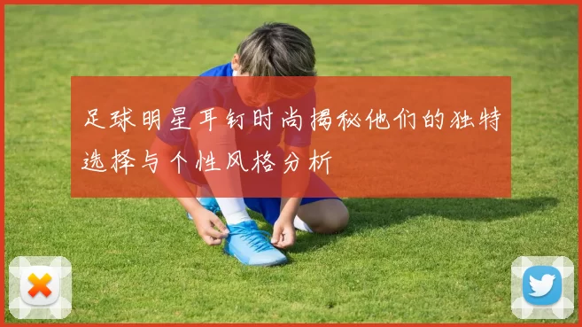 足球明星耳钉时尚揭秘他们的独特选择与个性风格分析