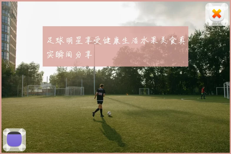 足球明星享受健康生活水果美食真实瞬间分享