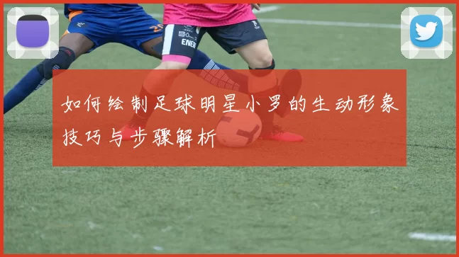 如何绘制足球明星小罗的生动形象技巧与步骤解析