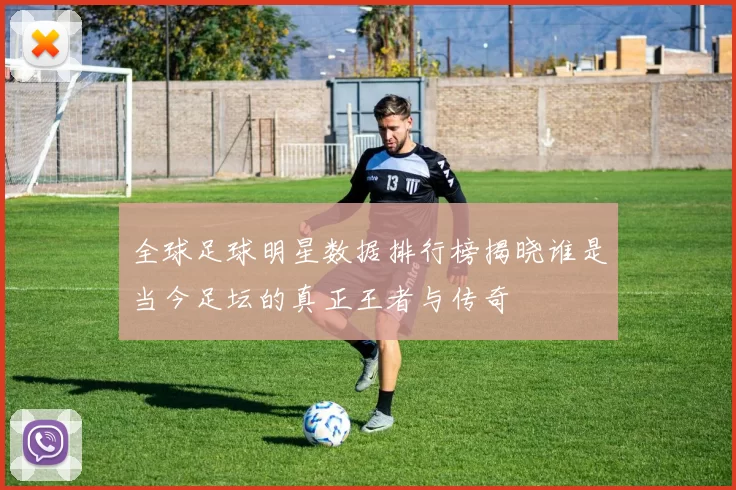 全球足球明星数据排行榜揭晓谁是当今足坛的真正王者与传奇