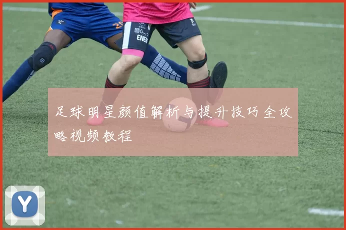足球明星颜值解析与提升技巧全攻略视频教程
