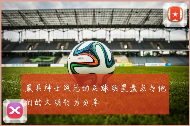 最具绅士风范的足球明星盘点与他们的文明行为分享