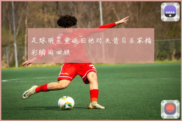 足球明星重返旧地对决昔日东家精彩瞬间回顾
