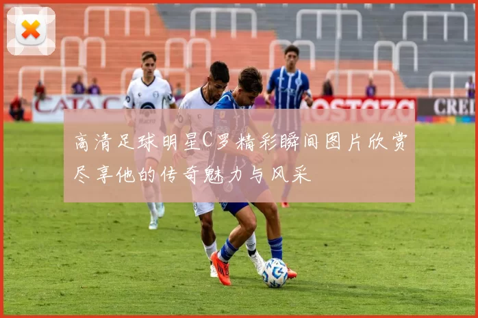 高清足球明星C罗精彩瞬间图片欣赏尽享他的传奇魅力与风采