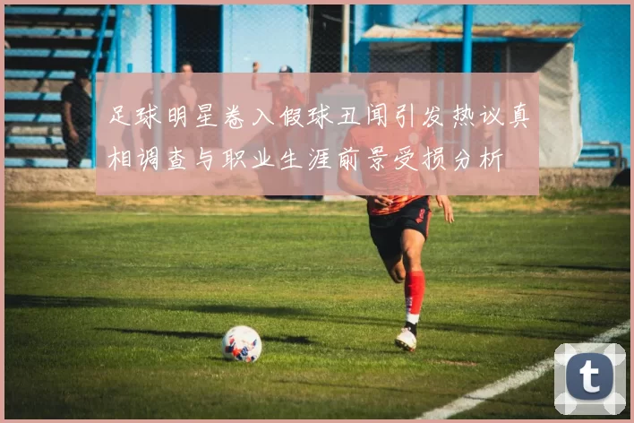 足球明星卷入假球丑闻引发热议真相调查与职业生涯前景受损分析